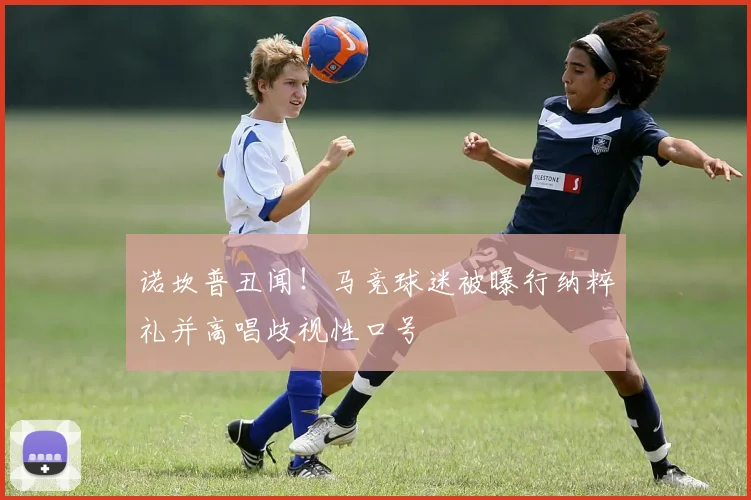 诺坎普丑闻!马竞球迷被曝行纳粹礼并高唱歧视性口号
