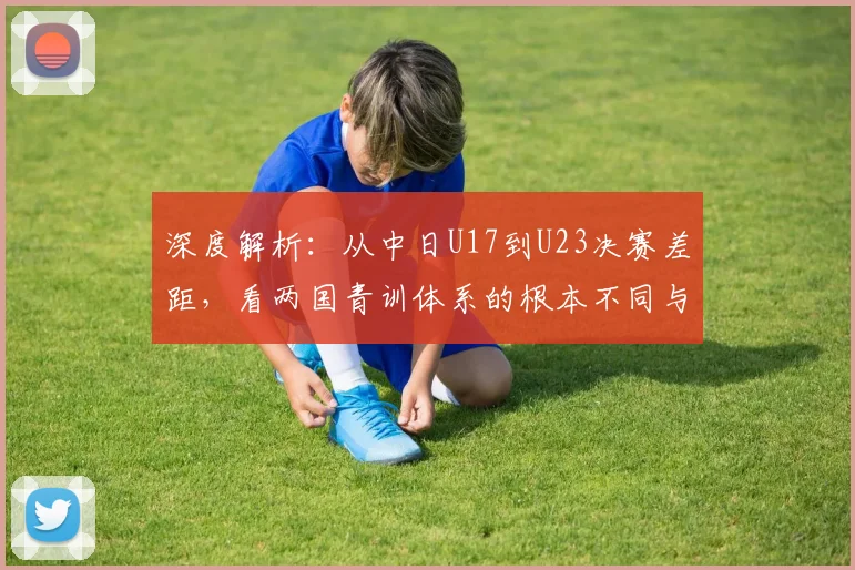 深度解析：从中日U17到U23决赛差距，看两国青训体系的根本不同与改进方向