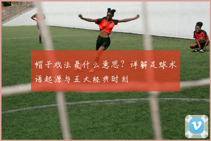 帽子戏法是什么意思？详解足球术语起源与五大经典时刻