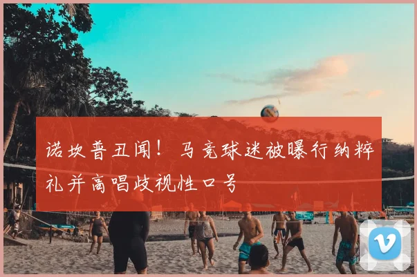 诺坎普丑闻！马竞球迷被曝行纳粹礼并高唱歧视性口号
