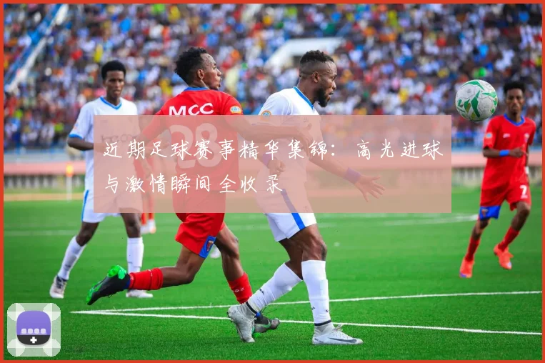 近期足球赛事精华集锦：高光进球与激情瞬间全收录