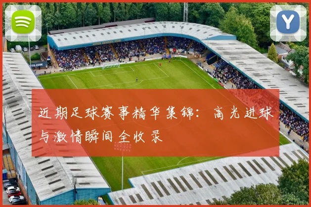 近期足球赛事精华集锦：高光进球与激情瞬间全收录